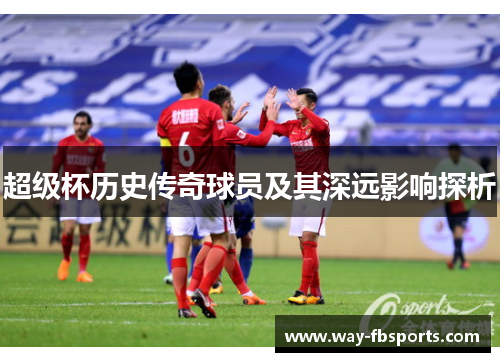 超级杯历史传奇球员及其深远影响探析