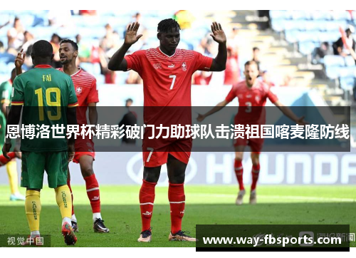 恩博洛世界杯精彩破门力助球队击溃祖国喀麦隆防线